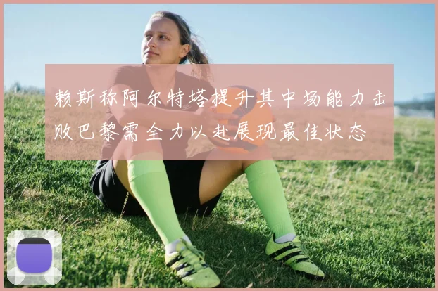 赖斯称阿尔特塔提升其中场能力击败巴黎需全力以赴展现最佳状态