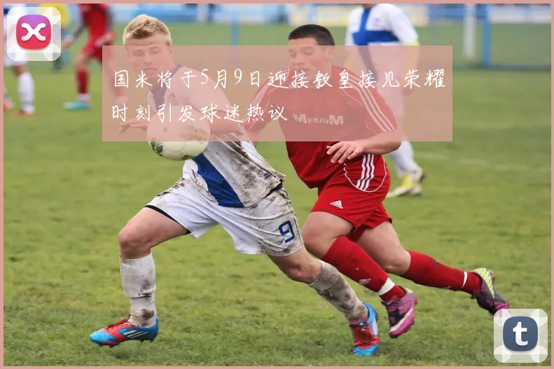 国米将于5月9日迎接教皇接见荣耀时刻引发球迷热议