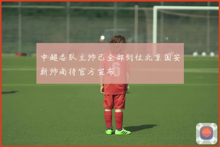 中超各队主帅已全部到位北京国安新帅尚待官方宣布