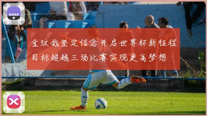 金玟哉坚定信念开启世界杯新征程目标超越三场比赛实现更高梦想