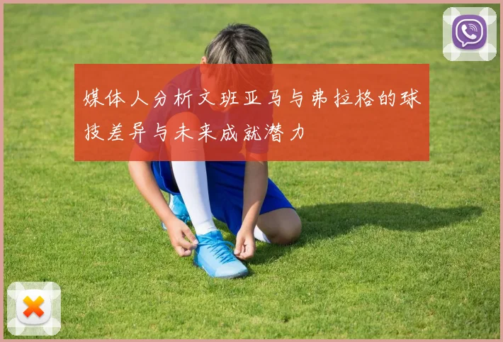 媒体人分析文班亚马与弗拉格的球技差异与未来成就潜力