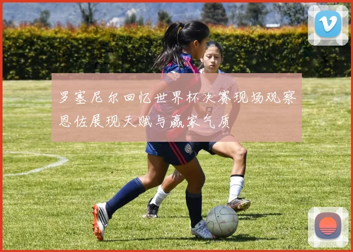 罗塞尼尔回忆世界杯决赛现场观察恩佐展现天赋与赢家气质