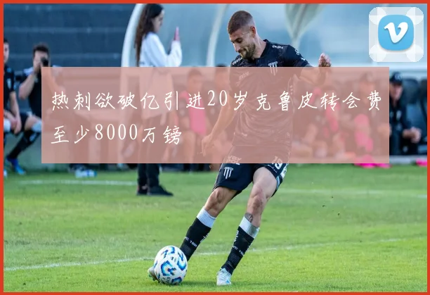 热刺欲破亿引进20岁克鲁皮转会费至少8000万镑