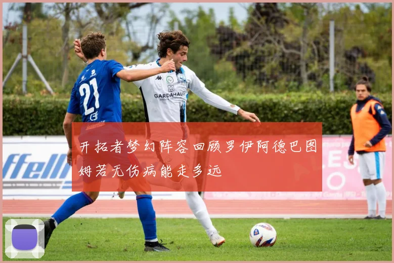 开拓者梦幻阵容回顾罗伊阿德巴图姆若无伤病能走多远