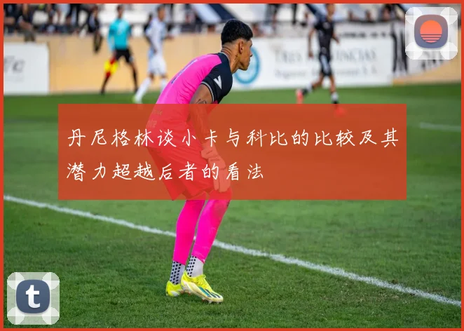 丹尼格林谈小卡与科比的比较及其潜力超越后者的看法