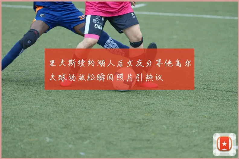 里夫斯续约湖人后女友分享他高尔夫球场放松瞬间照片引热议