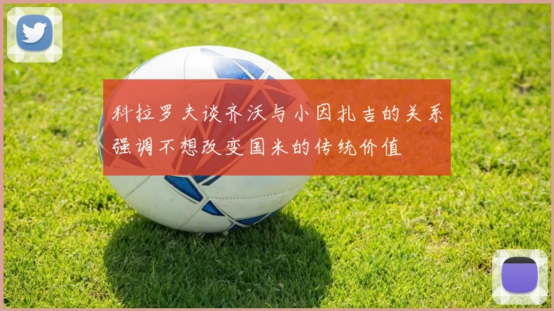 科拉罗夫谈齐沃与小因扎吉的关系强调不想改变国米的传统价值