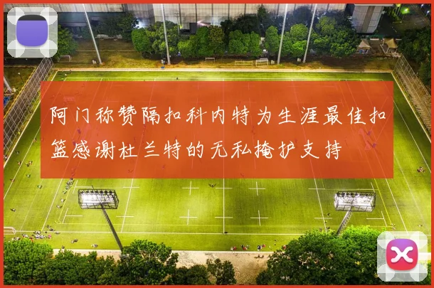 阿门称赞隔扣科内特为生涯最佳扣篮感谢杜兰特的无私掩护支持