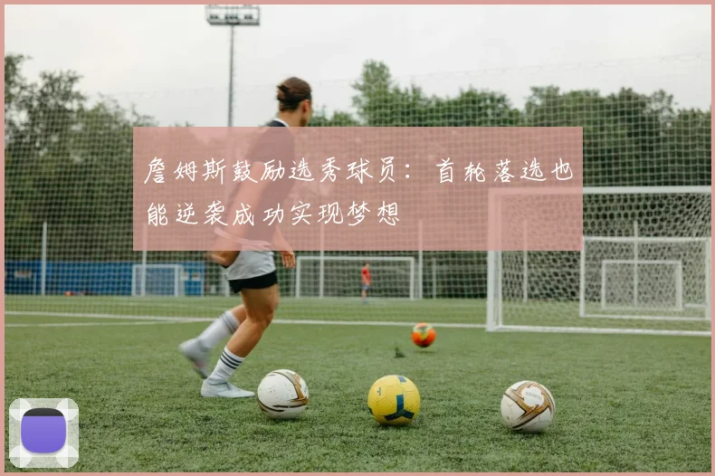 詹姆斯鼓励选秀球员：首轮落选也能逆袭成功实现梦想