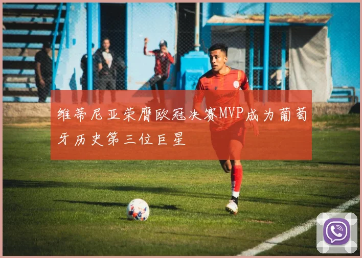 维蒂尼亚荣膺欧冠决赛MVP成为葡萄牙历史第三位巨星