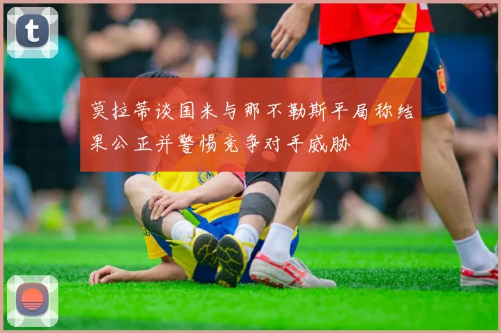 莫拉蒂谈国米与那不勒斯平局称结果公正并警惕竞争对手威胁