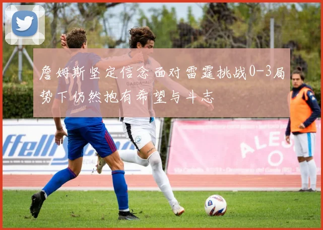 詹姆斯坚定信念面对雷霆挑战0-3局势下仍然抱有希望与斗志