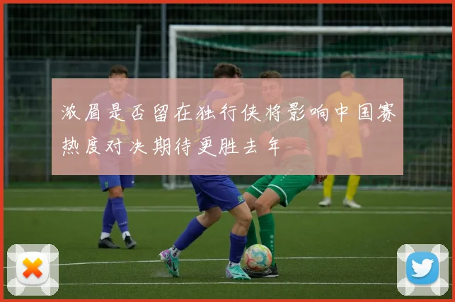 浓眉是否留在独行侠将影响中国赛热度对决期待更胜去年
