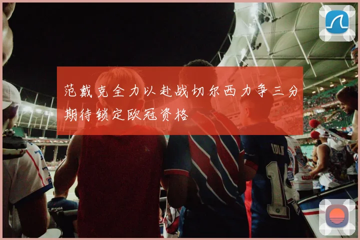 范戴克全力以赴战切尔西力争三分期待锁定欧冠资格