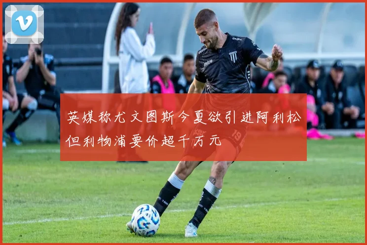 英媒称尤文图斯今夏欲引进阿利松但利物浦要价超千万元