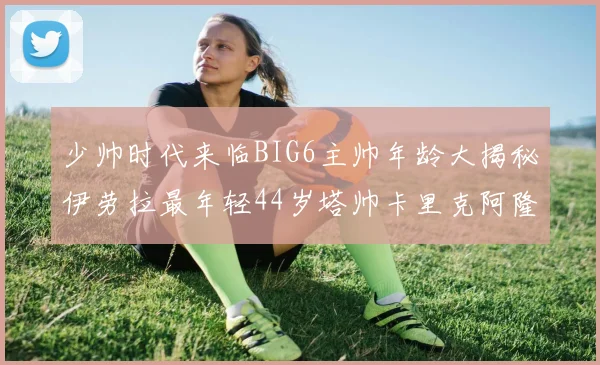 少帅时代来临BIG6主帅年龄大揭秘伊劳拉最年轻44岁塔帅卡里克阿隆索齐聚