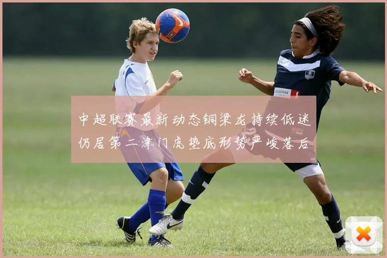 中超联赛最新动态铜梁龙持续低迷仍居第二津门虎垫底形势严峻落后安全区九分