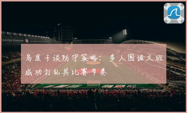 乌度卡谈防守策略：多人围堵文班成功打乱其比赛节奏