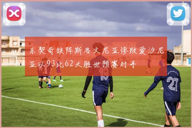东契奇缺阵斯洛文尼亚惨败爱沙尼亚以93比62大胜世预赛对手