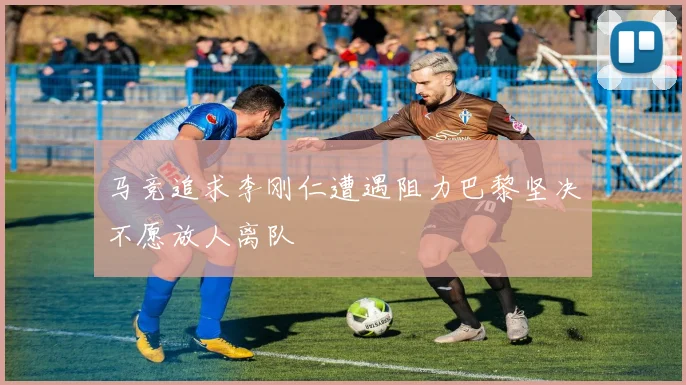 马竞追求李刚仁遭遇阻力巴黎坚决不愿放人离队